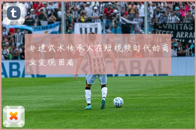 非遗武术传承人在短视频时代的商业变现困局