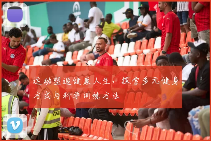 运动塑造健康人生，探索多元健身方式与科学训练方法