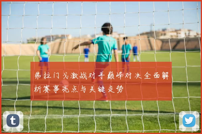 弗拉门戈激战对手巅峰对决全面解析赛事亮点与关键走势