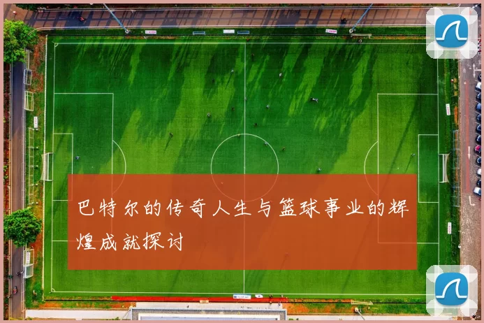 巴特尔的传奇人生与篮球事业的辉煌成就探讨