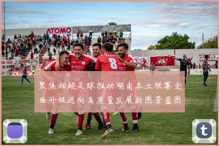 聚焦湘超足球推动湖南本土联赛全面升级迈向高质量发展新图景蓝图