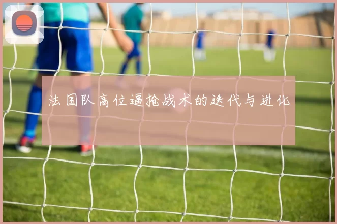 法国队高位逼抢战术的迭代与进化