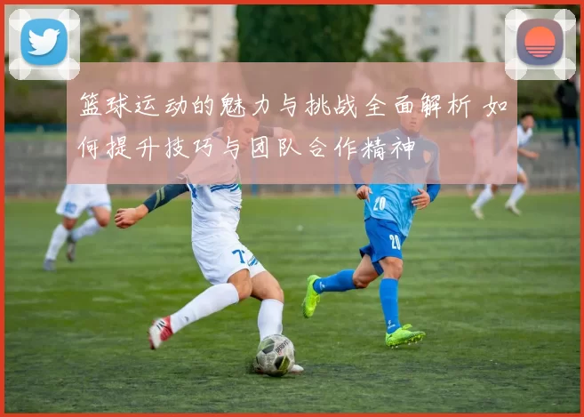 篮球运动的魅力与挑战全面解析 如何提升技巧与团队合作精神