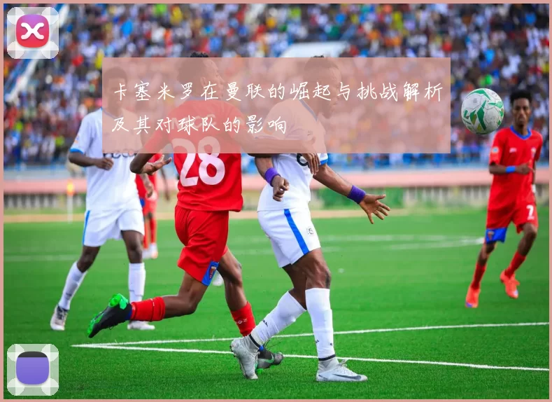 卡塞米罗在曼联的崛起与挑战解析及其对球队的影响