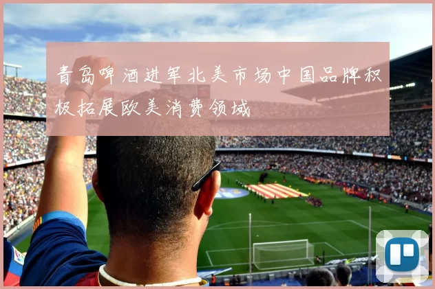 青岛啤酒进军北美市场中国品牌积极拓展欧美消费领域