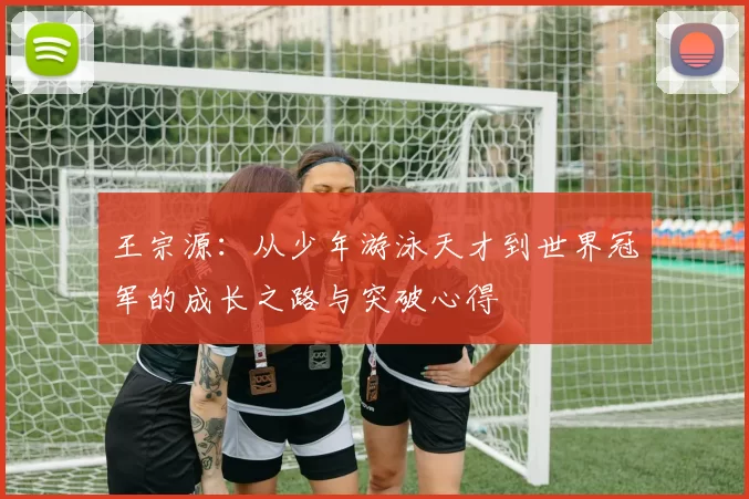 王宗源：从少年游泳天才到世界冠军的成长之路与突破心得