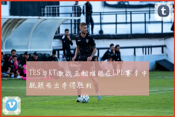 TES与KT激战正酣谁能在LPL赛季中脱颖而出夺得胜利