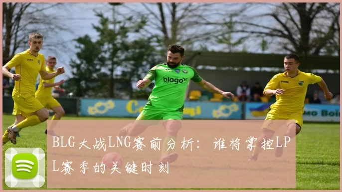 BLG大战LNG赛前分析：谁将掌控LPL赛季的关键时刻