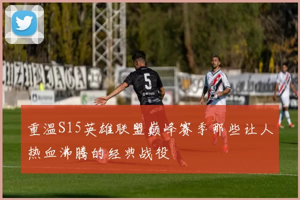 重温S15英雄联盟巅峰赛季那些让人热血沸腾的经典战役