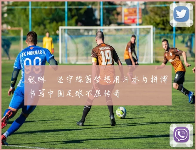 张琳芃坚守绿茵梦想用汗水与拼搏书写中国足球不屈传奇