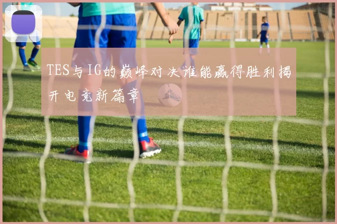 TES与IG的巅峰对决谁能赢得胜利揭开电竞新篇章