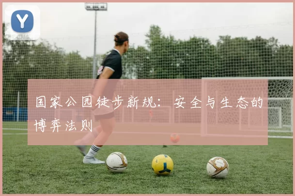 国家公园徒步新规：安全与生态的博弈法则