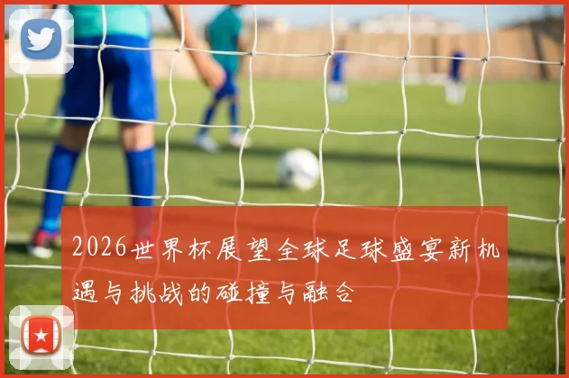 2026世界杯展望全球足球盛宴新机遇与挑战的碰撞与融合