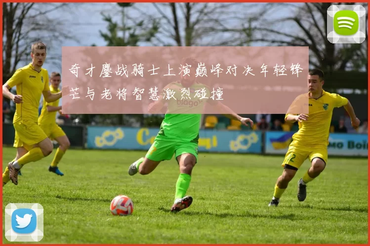 奇才鏖战骑士上演巅峰对决年轻锋芒与老将智慧激烈碰撞