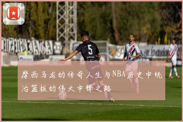 摩西马龙的传奇人生与NBA历史中统治篮板的伟大中锋之路