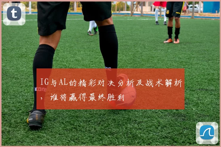 IG与AL的精彩对决分析及战术解析，谁将赢得最终胜利