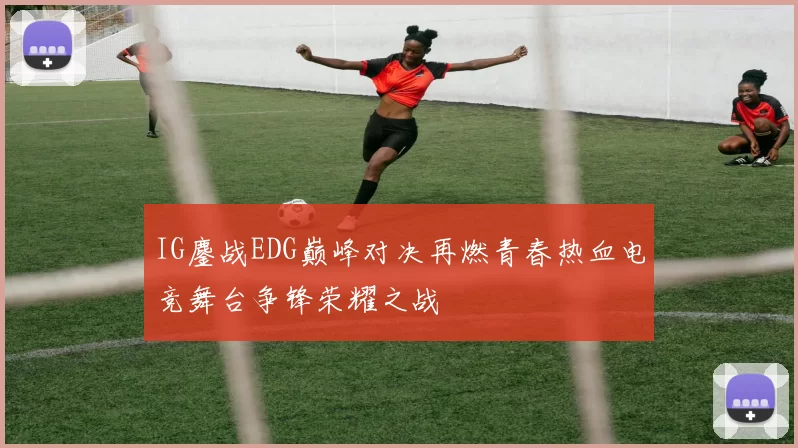 IG鏖战EDG巅峰对决再燃青春热血电竞舞台争锋荣耀之战